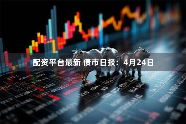 配资平台最新 债市日报：4月24日